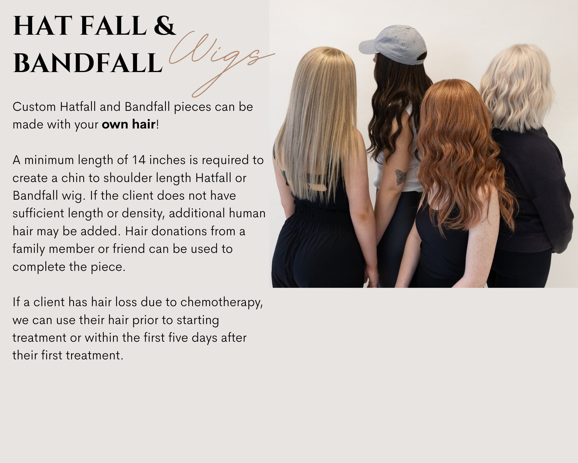 A minimum of 14 inches is required to create a chin to shoulder length Hatfall or Bandfall wig. If the client does not have sufficient length or density, additional human hair may be added. Healthy hair donations from a family member or friend can be used to complete the piece. If a client has hair loss due to chemotherapy, we can use their hair prior to starting treatment or within the first five days after their first treatment.